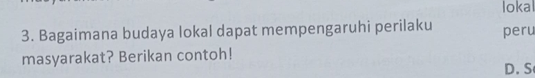 lokal
3. Bagaimana budaya lokal dapat mempengaruhi perilaku peru
masyarakat? Berikan contoh!
D. S