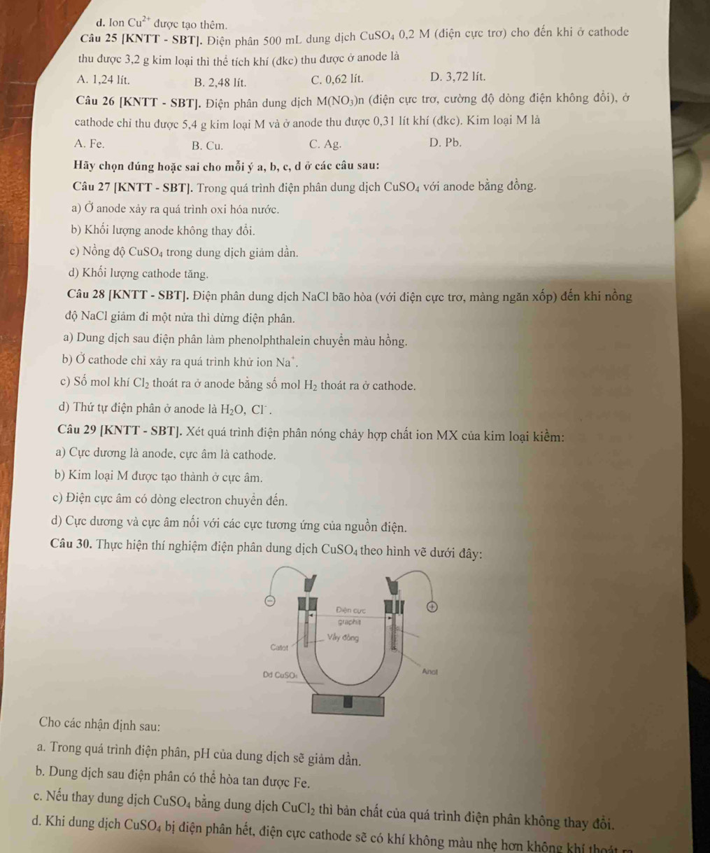 d. Ion Cu^(2+) được tạo thêm.
Câu 25 [KNTT - SBT]. Điện phân 500 mL dung dịch CuSO₄ 0,2 M (điện cực trơ) cho đến khi ở cathode
thu được 3,2 g kim loại thì thể tích khí (đkc) thu được ở anode là
A. 1,24 lít. B. 2,48 lít. C. 0,62 lít. D. 3,72 lít.
Câu 26 [KNTT - SBT]. Điện phân dung dịch M(NO_3) an (điện cực trơ, cường độ dòng điện không đổi), ở
cathode chi thu được 5,4 g kim loại M và ở anode thu được 0,31 lít khí (đkc). Kim loại M là
A. Fe. B. Cu. C. Ag. D. Pb.
Hãy chọn đúng hoặc sai cho mỗi ý a, b, c, d ở các câu sau:
Câu 27 [KNTT - SBT]. Trong quá trình điện phân dung dịch CuSO_4 với anode bằng đồng.
a) Ở anode xảy ra quá trình oxi hóa nước.
b) Khối lượng anode không thay đổi.
c) Nồng độ Cu SO trong dung dịch giảm dần.
d) Khối lượng cathode tăng.
Câu 28 [KNTT - SBT]. Điện phân dung dịch NaCl bão hòa (với điện cực trơ, màng ngăn xhat op) đến khi nồng
độ NaCl giảm đi một nửa thì dừng điện phân.
a) Dung dịch sau điện phân làm phenolphthalein chuyển màu hồng.
b) Ở cathode chỉ xảy ra quá trình khử ion Na*.
c) Số mol khí Cl_2 thoát ra ở anode bằng số mol H_2 thoát ra ở cathode.
d) Thứ tự điện phân ở anode là H_2O,Cl^-.
Câu 29 [KNTT - SBT]. Xét quá trình điện phân nóng chảy hợp chất ion MX của kim loại kiểm:
a) Cực dương là anode, cực âm là cathode.
b) Kim loại M được tạo thành ở cực âm.
c) Điện cực âm có dòng electron chuyển đến.
d) Cực dương và cực âm nổi với các cực tương ứng của nguồn điện.
Câu 30. Thực hiện thí nghiệm điện phân dung dịch CuSO4 theo hình vẽ dưới đây:
Cho các nhận định sau:
a. Trong quá trình điện phân, pH của dung dịch sẽ giảm dần.
b. Dung dịch sau điện phân có thể hòa tan được Fe.
c. Nếu thay dung dịch CuSO_4 bằng dung dịch CuCl_2 thì bản chất của quá trình điện phân không thay đồi.
d. Khi dung dịch CuS SO_4 bị điện phân hết, điện cực cathode sẽ có khí không màu nhẹ hơn không khí tht
