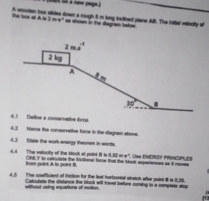 a  on a new page.)
A wooden box siides down a rough 8 m long inclined plane AB. The initial velocity of
the box ot A is 2mv^4 as shown in the diegram below.
eline a conservative force.
4.2 Name the conservative force in the diagram abovs.
4.3 State the work-energy theorem in words.
4.4 The velocity of the block at point B is 6.92m· s^(-1). Use ENERGY PRINCIPLES
ONLY to calculate the frictional force that the block experiences as it moves
from point A to point B.
4.5 The coefficient of friction for the last horizontal stretch after point B is 0,35.
Calculate the distance the block will travel before coming to a complete stop
without using equations of motion.
(4
[13