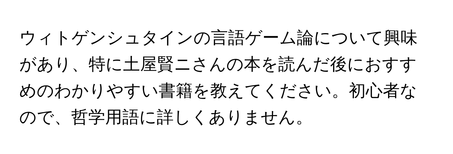 ウィトゲンシュタインの言語ゲーム論について興味があり、特に土屋賢ニさんの本を読んだ後におすすめのわかりやすい書籍を教えてください。初心者なので、哲学用語に詳しくありません。