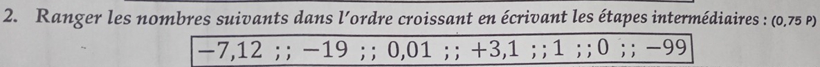 Ranger les nombres suivants dans l’ordre croissant en écrivant les étapes intermédiaires : (0,75 p)
-7,12; ; -19; ; 0,01; ; +3,1; ; 1;; 0;; -99