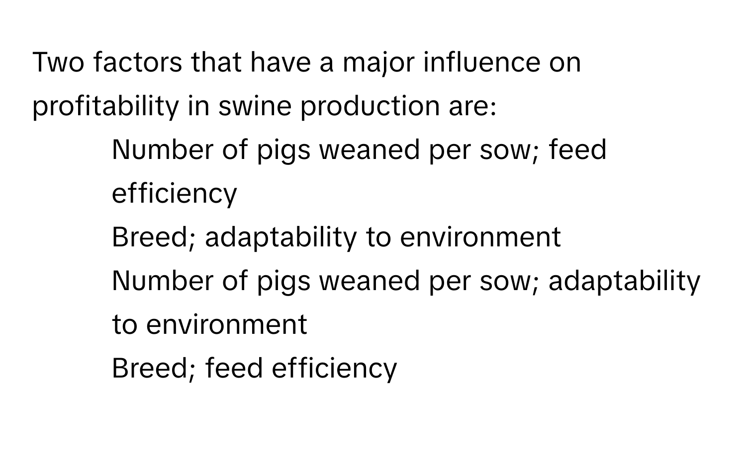 Two factors that have a major influence on profitability in swine production are:

1) Number of pigs weaned per sow; feed efficiency
2) Breed; adaptability to environment
3) Number of pigs weaned per sow; adaptability to environment
4) Breed; feed efficiency