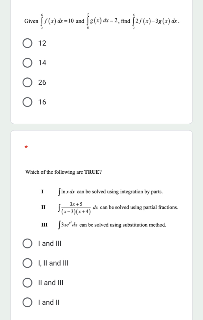 Given ∈tlimits _2^(6f(x)dx=10 and ∈tlimits _6^2g(x)dx=2 , find ∈tlimits _2^62f(x)-3g(x)dx.
12
14
26
16
*
Which of the following are TRUE?
I ∈t ln xdx can be solved using integration by parts.
I ∈t frac 3x+5)(x-3)(x+4)dx can be solved using partial fractions.
III ∈t 3xe^(x^2)dx can be solved using substitution method.
I and III
I, II and III
II and III
I and II