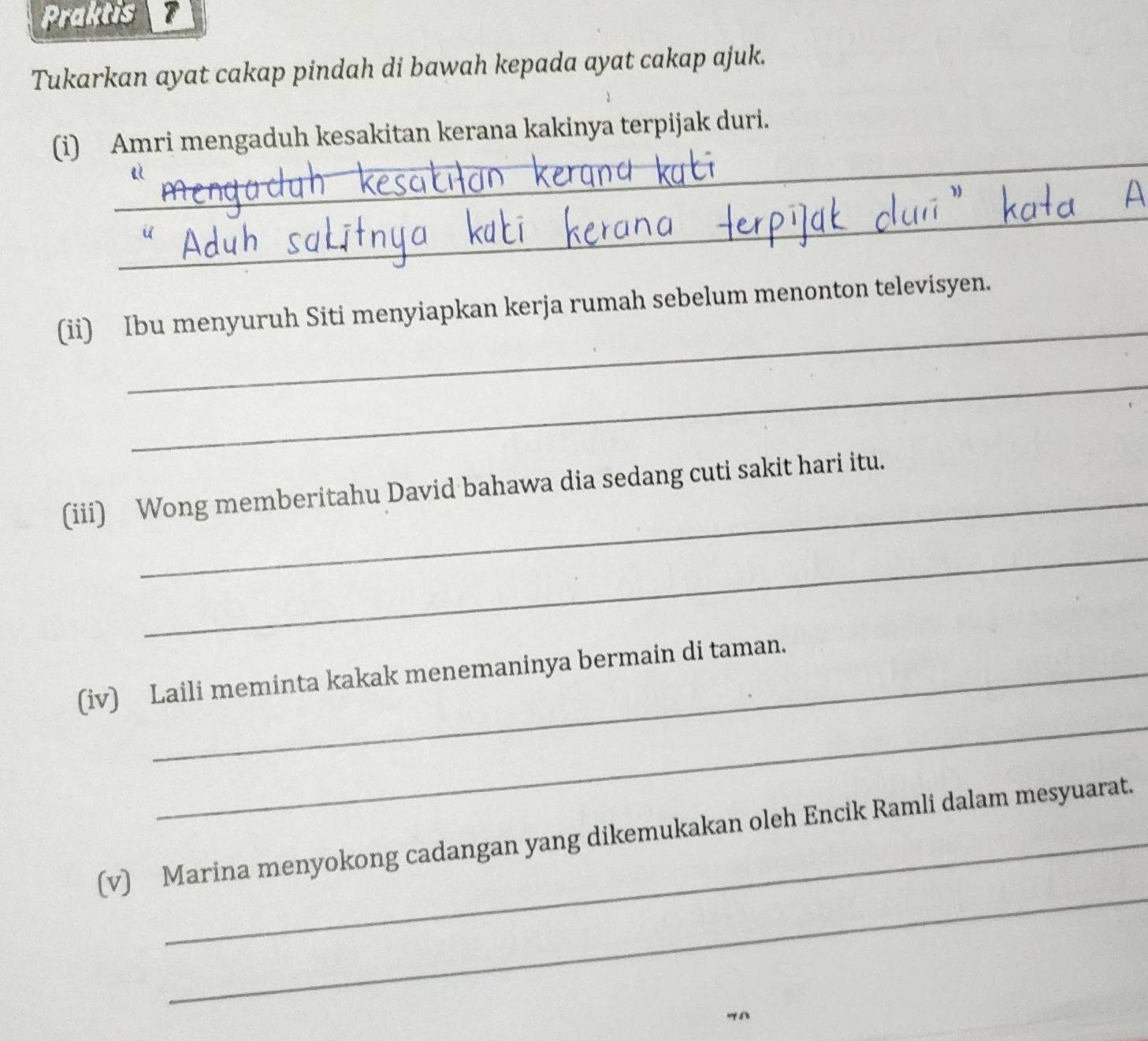 Praktis 
Tukarkan ayat cakap pindah di bawah kepada ayat cakap ajuk. 
_ 
(i) Amri mengaduh kesakitan kerana kakinya terpijak duri. 
_ 
_ 
_ 
(ii) Ibu menyuruh Siti menyiapkan kerja rumah sebelum menonton televisyen. 
_ 
(iii) Wong memberitahu David bahawa dia sedang cuti sakit hari itu. 
_ 
_ 
(iv) Laili meminta kakak menemaninya bermain di taman. 
_ 
(v) Marina menyokong cadangan yang dikemukakan oleh Encik Ramli dalam mesyuarat. 
"A