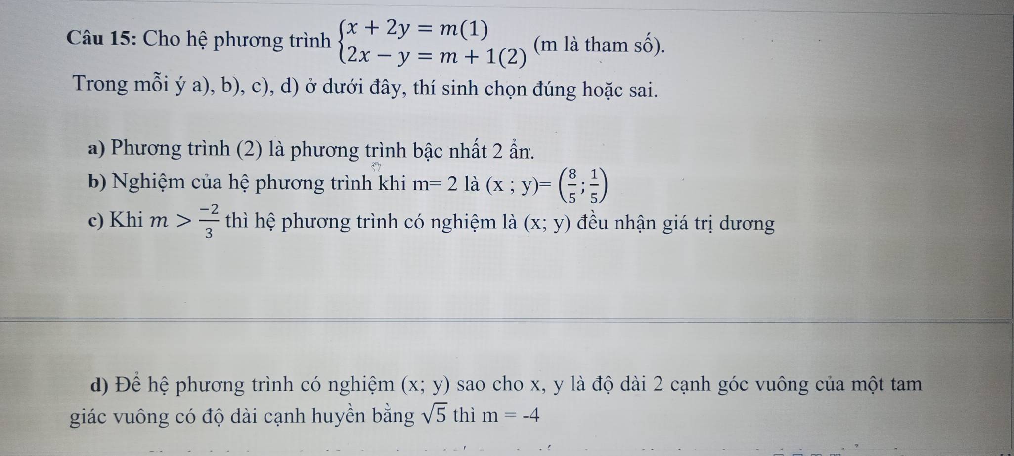 Cho hệ phương trình beginarrayl x+2y=m(1) 2x-y=m+1(2)endarray. (m là tham số).
Trong mỗi ý a), b), c), d) ở dưới đây, thí sinh chọn đúng hoặc sai.
a) Phương trình (2) là phương trình bậc nhất 2 ẩn.
b Nghiệm của hệ phương trình khi m=2la(x;y)=( 8/5 ; 1/5 )
c) Khi m> (-2)/3  thì hệ phương trình có nghiệm là (x;y) đều nhận giá trị dương
d) Để hệ phương trình có nghiệm (x;y) sao cho x, y là độ dài 2 cạnh góc vuông của một tam
giác vuông có độ dài cạnh huyền bằng sqrt(5) thì m=-4