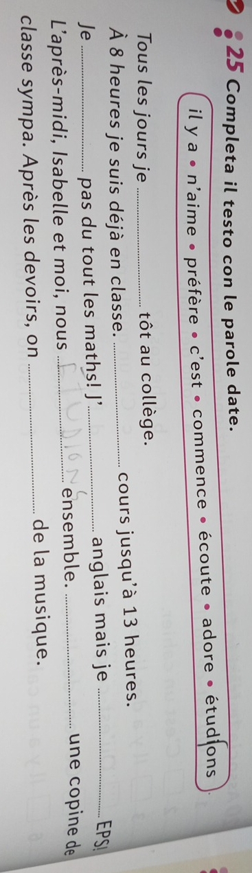 Completa il testo con le parole date. 
il ya· n laime • préfère • c'est • commence • écoute • adore • étudions 
Tous les jours je _tôt au collège. 
À 8 heures je suis déjà en classe. _cours jusqu'à 13 heures. 
Je _pas du tout les maths! J’_ anglais mais je_ 
EPS 
L'après-midi, Isabelle et moi, nous _ensemble._ 
une copine de 
classe sympa. Après les devoirs, on_ 
de la musique.