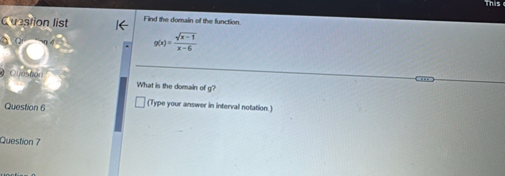 This 
Question list 
Find the domain of the function. 
o ar η 4
g(x)= (sqrt(x-1))/x-6 
Question 
What is the domain of g? 
Question 6 
(Type your answer in interval notation.) 
Question 7