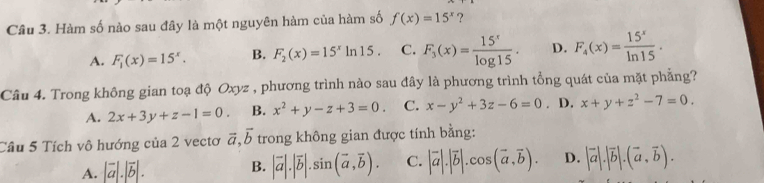 Hàm số nào sau đây là một nguyên hàm của hàm số f(x)=15^x ?
A. F_1(x)=15^x. B. F_2(x)=15^xln 15. C. F_3(x)= 15^x/log 15 . D. F_4(x)= 15^x/ln 15 . 
Câu 4. Trong không gian toạ độ Oxyz , phương trình nào sau đây là phương trình tổng quát của mặt phẳng?
A. 2x+3y+z-1=0. B. x^2+y-z+3=0. C. x-y^2+3z-6=0. D. x+y+z^2-7=0. 
Câu 5 Tích vô hướng của 2 vectơ vector a, vector b trong không gian được tính bằng:
A. |vector a|.|vector b|.
B. |vector a|.|vector b|.sin (vector a,vector b). C. |vector a|.|vector b|.cos (vector a,vector b). D. |vector a|.|vector b|.(vector a,vector b).