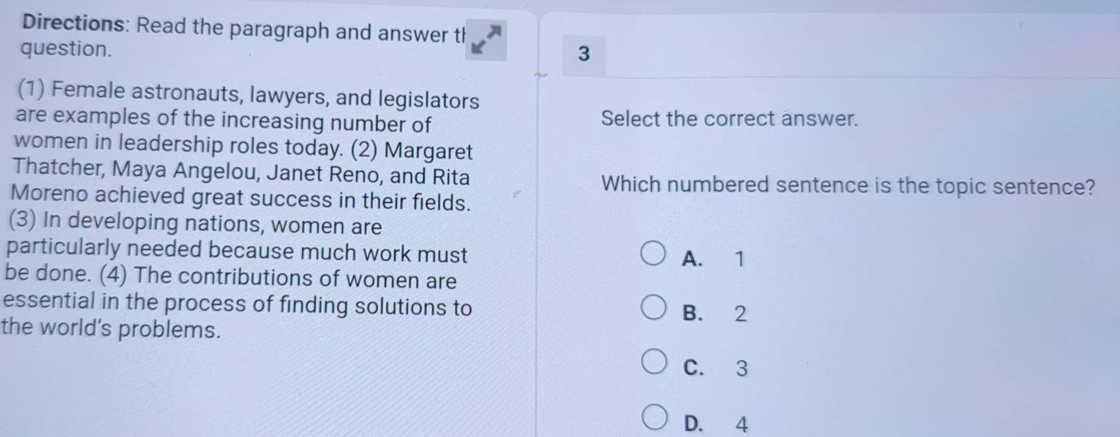 Directions: Read the paragraph and answer th
question. 3
(1) Female astronauts, lawyers, and legislators
are examples of the increasing number of Select the correct answer.
women in leadership roles today. (2) Margaret
Thatcher, Maya Angelou, Janet Reno, and Rita Which numbered sentence is the topic sentence?
Moreno achieved great success in their fields.
(3) In developing nations, women are
particularly needed because much work must
A. 1
be done. (4) The contributions of women are
essential in the process of finding solutions to
B. 2
the world's problems.
C. 3
D. 4