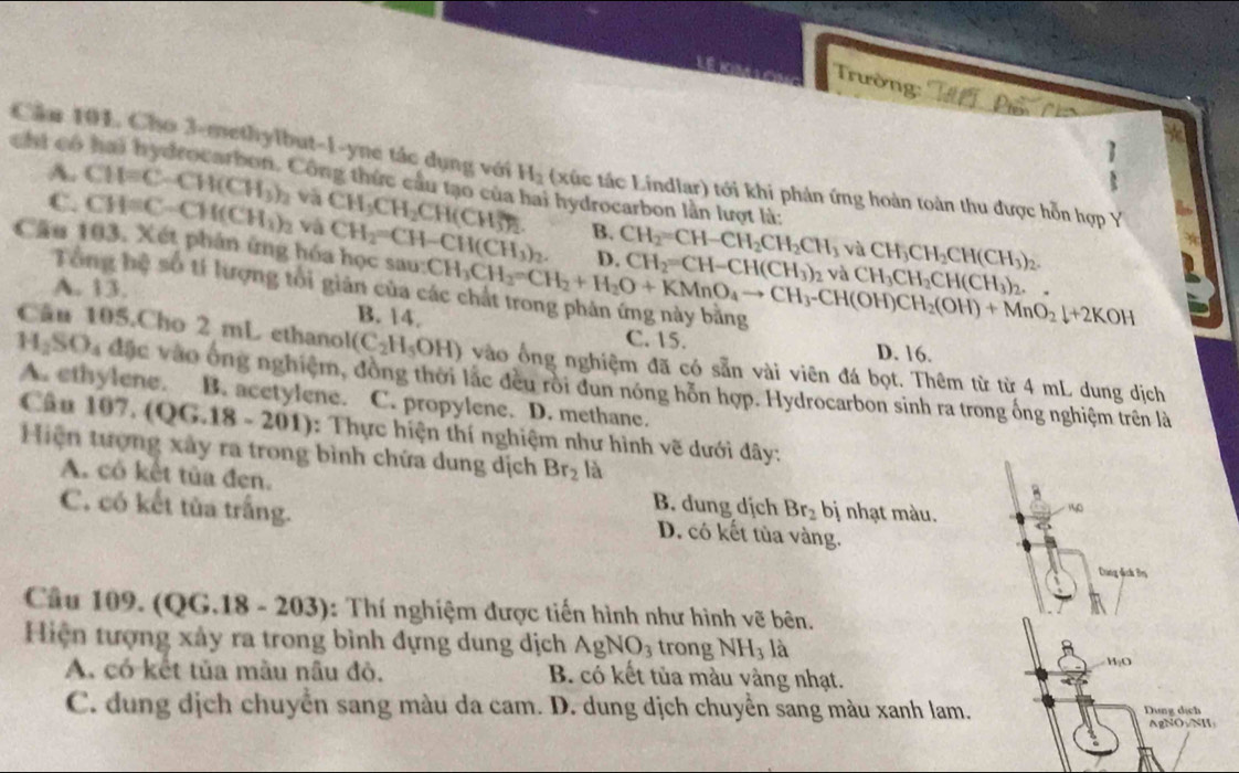 Trường:
Cầu 101. Cho 3-methylbut-1-yne tác dụng với
1
chí có H_2 (xúc tác Lindlar) tới khi phản ứng hoàn toàn thu được hỗn hợp Y
A. CH=C-CH(CH_3)_2 và CH_3CH_2CH(CH_3^((2-)) à hydrocarbon lần lượt là:
Công thức cầu tạo của CH_3)CH_2CH(CH_3)_2.
C. CH=C-CH(CH_1)_2 và
B. CH_2=CH-CH_2CH_2CH_3 và
Cầu 103. Xét phân ứng hóa học sau: CH_2=CH-CH(CH_3)_2. CH_3CH_2=CH_2+H_2O+KMnO_4to CH_3-CH(OH)CH_2(OH)+MnO_2downarrow +2KOH CH_2=CH-CH(CH_3)_2 và CH_3CH_2CH(CH_3)_2. -
D.
Tổng bệ số tí lượng tổi giản của ở
A. 13.
B. 14. C. 15. D. 16.
Câu 105.Cho 2 mL ethano (C_2H_5OH) vào ổng nghiệm đã có sẵn vài viên đá bọt. Thêm từ từ 4 mL dung dịch
H_2SO_4 đặc vào ông nghiệm, đồng thời lác đều rôi dun nóng hôn hợp. Hydrocarbon sinh ra trong ống nghiệm trên là
A. ethylene. B. acetylene. C. propylene. D. methane.
Câu 107. (QG.18 - 201): Thực hiện thí nghiệm như hình vẽ dưới dây:
Hiện tượng xây ra trong bình chứa dung dịch Br_2 là
A. cô kết tủa đen. B. dung dịch Br_2 bị nhạt màu. 140
C. có kết tùa trắng. D. có kết tủa vàng.
Dang địch Br
Cầu 109. (QG.18 - 203): Thí nghiệm được tiến hình như hình vẽ bên.
Hiện tượng xây ra trong bình đựng dung dịch AgNO_3 trong NH_3 là
H₂O
A. có kết tủa màu nâu đỏ. B. có kết tủa màu vàng nhạt.
C. dung dịch chuyển sang màu da cam. D. dung dịch chuyển sang màu xanh lam. Dung dịch
AgNO:/NH: