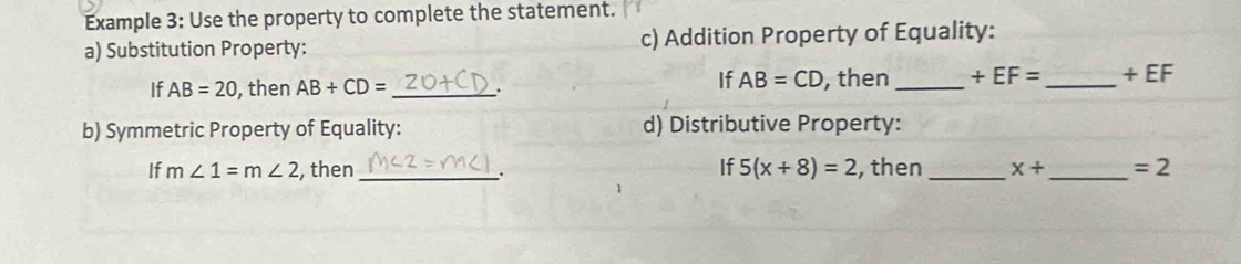 Example 3: Use the property to complete the statement. 
a) Substitution Property: c) Addition Property of Equality: 
If AB=CD
If AB=20 , then AB+CD= _. , then _ +EF= _  + EF
b) Symmetric Property of Equality: d) Distributive Property: 
If m∠ 1=m∠ 2 , then _If 5(x+8)=2 , then _ X+ _  =2