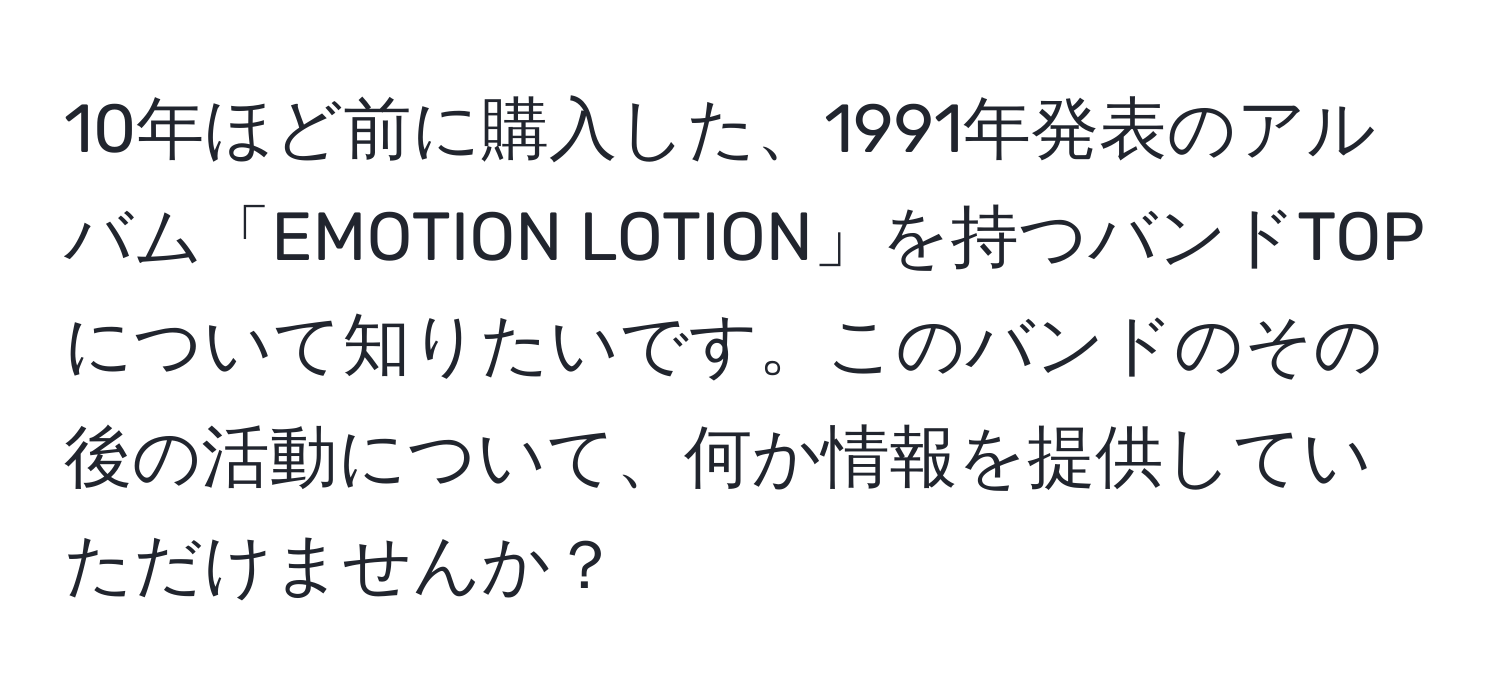 10年ほど前に購入した、1991年発表のアルバム「EMOTION LOTION」を持つバンドTOPについて知りたいです。このバンドのその後の活動について、何か情報を提供していただけませんか？