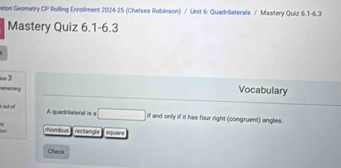 ston Geometry CP Rolling Enrollment 2024-25 (Chelsea Robinson) / Unit 6: Quadrilaterals / Mastery Quiz 6.1-6.3
Mastery Quiz 6.1-6.3
cn 3
femaining
Vocabulary
s out of
A quadrilateral is a □ ifand only if it has four right (congruent) angles.
a
rhombus
Son rectangle square
Check