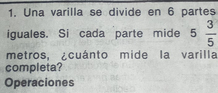 Una varilla se divide en 6 partes 
iguales. Si cada parte mide 5 3/5 
metros, ¿cuánto mide la varilla 
completa? 
Operaciones