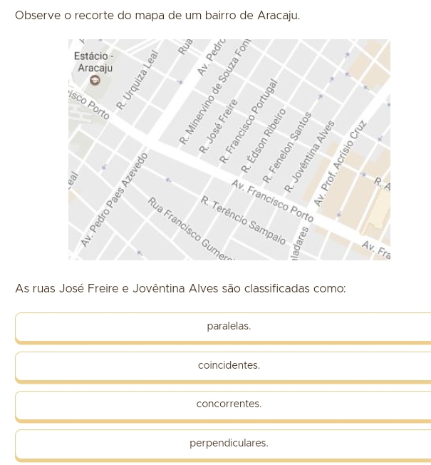 Observe o recorte do mapa de um bairro de Aracaju.
As ruas José Freire e Jovêntina Alves são classificadas como:
paralelas.
coincidentes.
concorrentes.
perpendiculares.