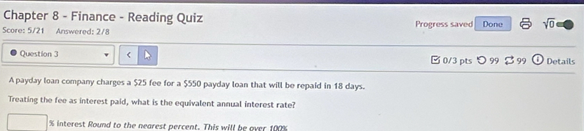 Chapter 8 - Finance - Reading Quiz 
Score: 5/21 Answered: 2/8 Progress saved Done sqrt(0) 
Question 3 $25 fee for a $550 payday loan that will be repaid in 18 days. 
Treating the fee as interest paid, what is the equivalent annual interest rate?
% interest Round to the nearest percent. This will be over 100%