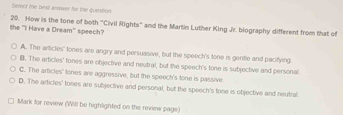 Select the best answer for the question.
20. How is the tone of both ''Civil Rights'' and the Martin Luther King Jr. biography different from that of
the ''I Have a Dream' speech?
A. The articles' tones are angry and persuasive, but the speech's tone is gentle and pacifying.
B. The articles' tones are objective and neutral, but the speech's tone is subjective and personal.
C. The articles' tones are aggressive, but the speech's tone is passive.
D. The articles' tones are subjective and personal, but the speech's tone is objective and neutral.
Mark for review (Will be highlighted on the review page)