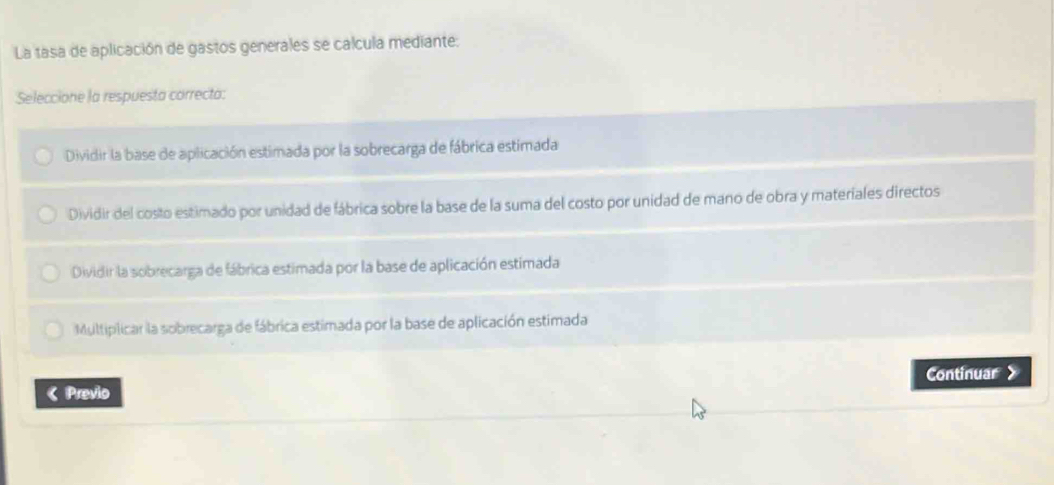 La tasa de aplicación de gastos generales se calcula mediante:
Seleccione la respuesta correcta:
Dividir la base de aplicación estimada por la sobrecarga de fábrica estimada
Dividir del costo estimado por unidad de fábrica sobre la base de la suma del costo por unidad de mano de obra y materiales directos
Dividir la sobrecarga de fábrica estimada por la base de aplicación estimada
Multiplicar la sobrecarga de fábrica estimada por la base de aplicación estimada
《 Previo Continuar