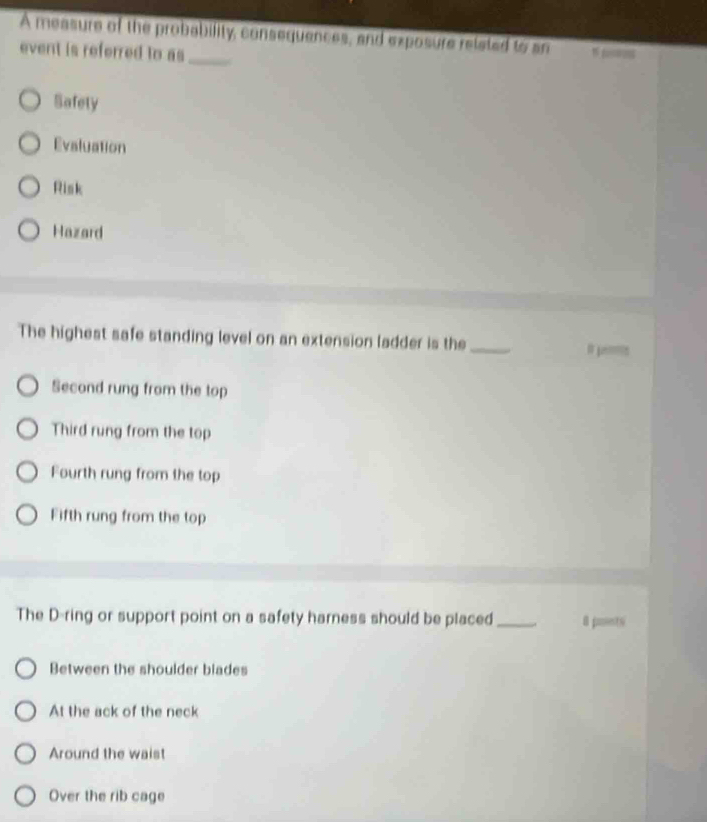 A measure of the probability, consequences, and exposure related to an
event is referred to as_
Safety
Evaluation
Risk
Hazard
The highest safe standing level on an extension ladder is the_
Is
Second rung from the top
Third rung from the top
Fourth rung from the top
Fifth rung from the top
The D-ring or support point on a safety harness should be placed_ 8 poents
Between the shoulder blades
At the ack of the neck
Around the waist
Over the rib cage