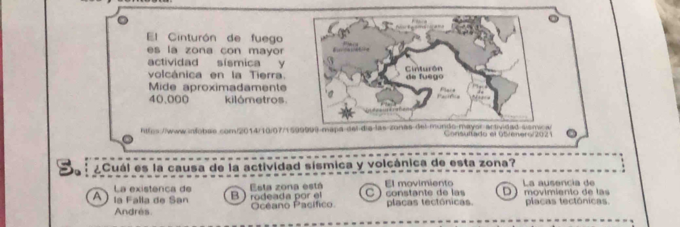 El Cinturón de fuego
es la zona con mayor
actividad sismica y
volcánica en la Tierra.
Mide aproximadamente
40,000 kilómetros.
httes://www-infobae.com/2014/10/07/1599999-mapa-del die-las-zonas del-munde-mayor-actividad-sismica/
Gonsultado el 65/enero/2021
S ¿Cuál es la causa de la actividad sísmica y volcánica de esta zona?
La existenca de Esta zona está El movimiento La ausencia de
A la Falla de San Brodeada por el constante de las D movimiento de las
Andres. Océano Pacífico placas tectónicas. placas tectónicas.