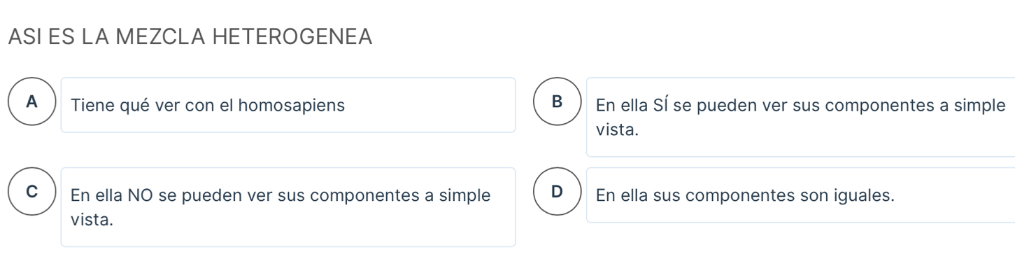 ASI ES LA MEZCLA HETEROGENEA
B
A Tiene qué ver con el homosapiens En ella Sí se pueden ver sus componentes a simple
vista.
C ) En ella NO se pueden ver sus componentes a simple D En ella sus componentes son iguales.
vista.