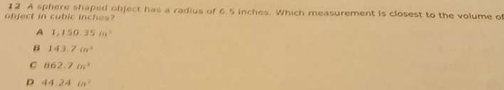 A sphere shaped object has a radius of 6.5 inches. Which measurement is closest to the volume of
object in cubic inches?
A 1,150.35in^2
B 143.7in^3
C 862.7in^3
D 44.24in^2