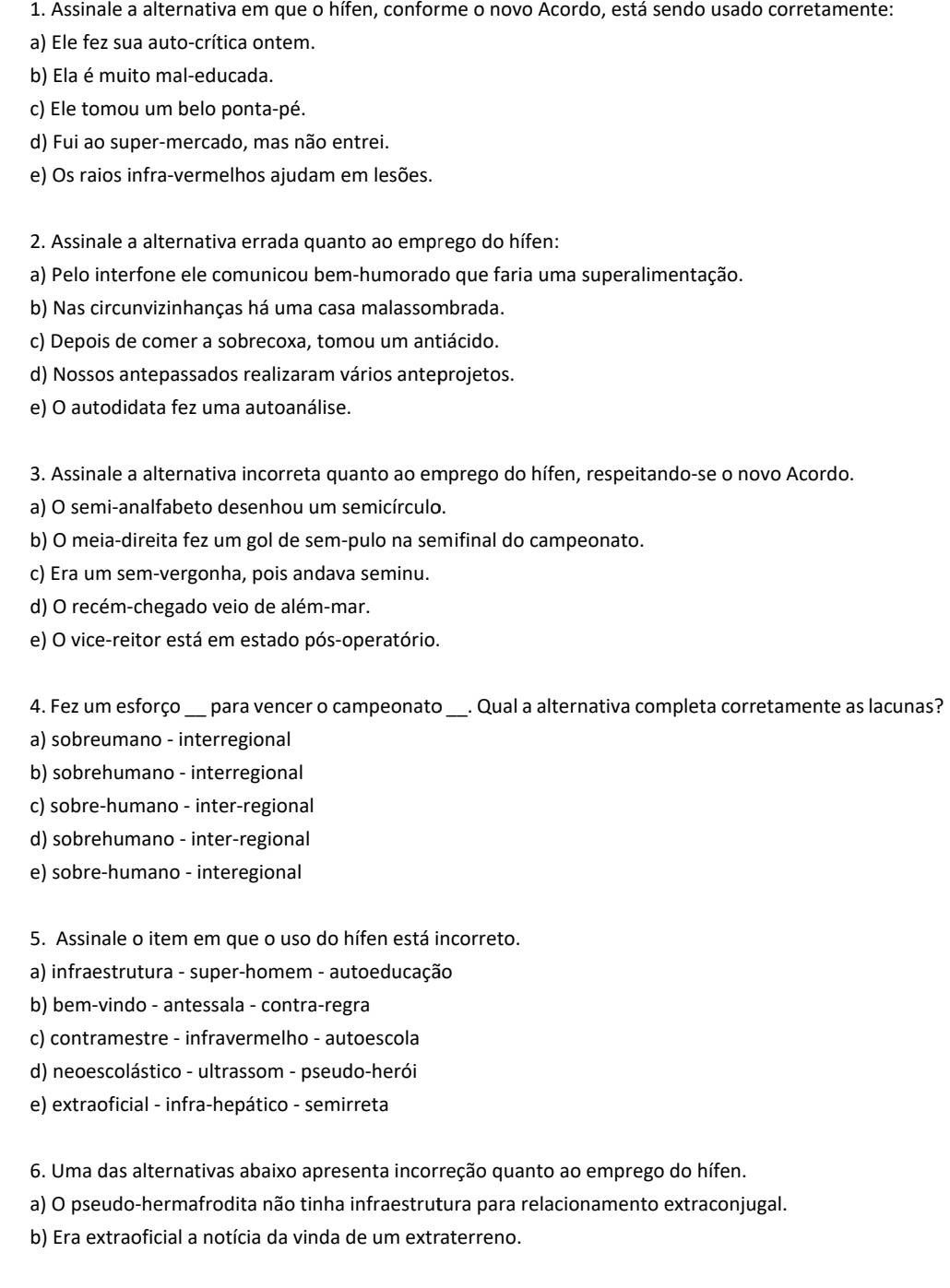 Assinale a alternativa em que o hífen, conforme o novo Acordo, está sendo usado corretamente:
a) Ele fez sua auto-crítica ontem.
b) Ela é muito mal-educada.
c) Ele tomou um belo ponta-pé.
d) Fui ao super-mercado, mas não entrei.
e) Os raios infra-vermelhos ajudam em lesões.
2. Assinale a alternativa errada quanto ao emprego do hífen:
a) Pelo interfone ele comunicou bem-humorado que faria uma superalimentação.
b) Nas circunvizinhanças há uma casa malassombrada.
c) Depois de comer a sobrecoxa, tomou um antiácido.
d) Nossos antepassados realizaram vários anteprojetos.
e) O autodidata fez uma autoanálise.
3. Assinale a alternativa incorreta quanto ao emprego do hífen, respeitando-se o novo Acordo.
a) O semi-analfabeto desenhou um semicírculo.
b) O meia-direita fez um gol de sem-pulo na semifinal do campeonato.
c) Era um sem-vergonha, pois andava seminu.
d) O recém-chegado veio de além-mar.
e) O vice-reitor está em estado pós-operatório.
4. Fez um esforço_ para vencer o campeonato_ . Qual a alternativa completa corretamente as lacunas?
a) sobreumano - interregional
b) sobrehumano - interregional
c) sobre-humano - inter-regional
d) sobrehumano - inter-regional
e) sobre-humano - interegional
5. Assinale o item em que o uso do hífen está incorreto.
a) infraestrutura - super-homem - autoeducação
b) bem-vindo - antessala - contra-regra
c) contramestre - infravermelho - autoescola
d) neoescolástico - ultrassom - pseudo-herói
e) extraoficial - infra-hepático - semirreta
6. Uma das alternativas abaixo apresenta incorreção quanto ao emprego do hífen.
a) O pseudo-hermafrodita não tinha infraestrutura para relacionamento extraconjugal.
b) Era extraoficial a notícia da vinda de um extraterreno.