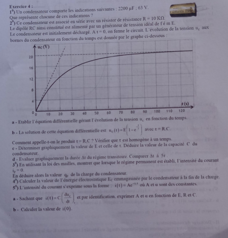 1^0) Un condensateur comporte les indications suivantes : 2200 μ F:63 V.
Que représente chacune de ces indications ?  00. 63v 2200Ω.
2^0) Ce condensateur est associé en série avec un résistor de résistance R=10KOmega .
Le dipôle RC ainsi constitué est alimenté par un générateur de tension idéal de f é m E. aux
Le condensateur est initialement déchargé. At=0 , on ferme le circuit. L'évolution de la tension u_c
boreur en fonction du temps est donnée par le graphe ci-dessous :
a - Etablir l'équation différentielle gérant l'évolution de la tension u_c
b - La solution de cette équation différentielle est u_c(1)=E(1-e^(-frac 1)5) avec t=R.C.
Comment appelle-t-on le produit tau =R.C ? Vérifier que τ est homogène à un temps.
c - Déterminer graphiquement la valeur de E et celle de τ. Déduire la valeur de la capacité C du
condensateur.
d - Evaluer graphiquement la durée Δt du régime transitoire. Comparer Δt à 5τ .
3^0) En utilisant la loi des mailles, montrer que lorsque le régime permanent est établi, l'intensité du courant
i_p=0.
En déduire alors la valeur q_p de la charge du condensateur.
4^0) Calculer la valeur de l'énergie électrostatique Ec emmagasinée par le condensateur à la fin de la charge.
5^0) L'intensité du courant s'exprime sous la forme : i(t)=Ae^(-at) où A et α sont des constantes.
a - Sachant que i(t)=C.(frac du_cdt), et par identification. exprimer A et α en fonction de E, R et C.
b - Calculer la valeur de i(0).