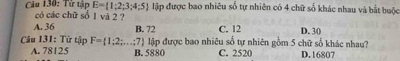 Từ tập E= 1;2;3;4;5 lập được bao nhiêu số tự nhiên có 4 chữ số khác nhau và bắt buộc
có các chữ số 1 và 2 ?
A. 36 B. 72 C. 12 D. 30
Câu 131: Từ tập F= 1;2;...;7 lập được bao nhiêu số tự nhiên gồm 5 chữ số khác nhau?
A. 78125 B. 5880 C. 2520 D. 16807