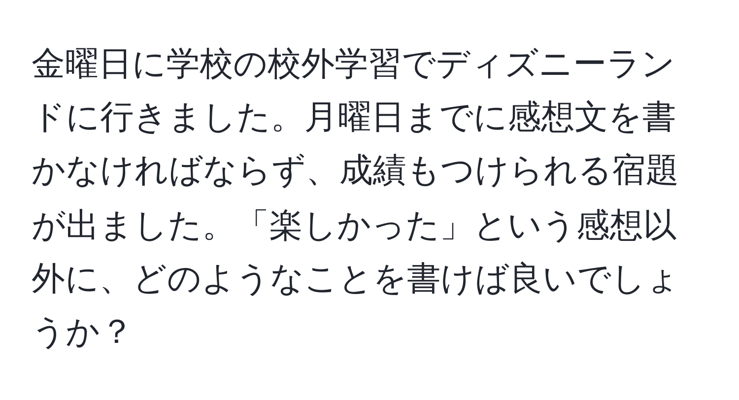 金曜日に学校の校外学習でディズニーランドに行きました。月曜日までに感想文を書かなければならず、成績もつけられる宿題が出ました。「楽しかった」という感想以外に、どのようなことを書けば良いでしょうか？