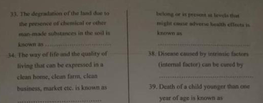 The degradation of the land due to belong or is present at levels that 
the presence of chemical or other might cause adverse health effects is 
man-made substances in the soil is known as 
known as_ 
_ 
34. The way of life and the quality of 38, Disease caused by intrinsic factors 
living that can be expressed in a (internal factor) can be cured by 
clean home, clean farm, clean_ 
business, market etc. is known as 39. Death of a child younger than one 
year of age is known as