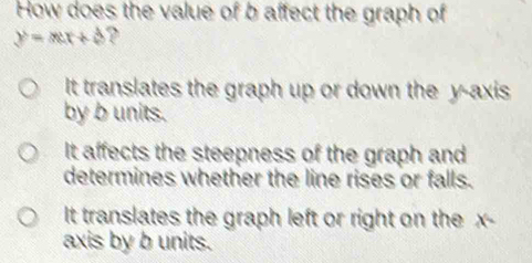 How does the value of b affect the graph of
y=mx+4 ?
It translates the graph up or down the y-axis
by b units.
It affects the steepness of the graph and
determines whether the line rises or falls.
It translates the graph left or right on the x -
axis by b units.