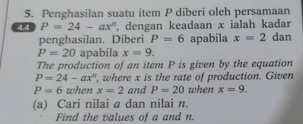 Penghasilan suatu item P diberi oleh persamaan 
4.4 P=24-ax^n , dengan keadaan x ialah kadar 
penghasilan. Diberi P=6 apabila x=2 dan
P=20 apabila x=9. 
The production of an item P is given by the equation
P=24-ax^n , where x is the rate of production. Given
P=6 when x=2 and P=20 when x=9. 
(a) Cari nilai a dan nilai n. 
Find the values of a and n.