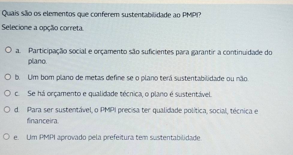 Quais são os elementos que conferem sustentabilidade ao PMPI?
Selecione a opção correta.
a. Participação social e orçamento são suficientes para garantir a continuidade do
plano.
b. Um bom plano de metas define se o plano terá sustentabilidade ou não.
c. Se há orçamento e qualidade técnica, o plano é sustentável.
d. Para ser sustentável, o PMPI precisa ter qualidade política, social, técnica e
financeira.
e. Um PMPI aprovado pela prefeitura tem sustentabilidade.