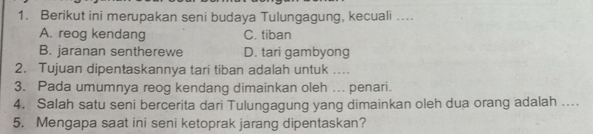 Berikut ini merupakan seni budaya Tulungagung, kecuali ....
A. reog kendang C. tiban
B. jaranan sentherewe D. tari gambyong
2. Tujuan dipentaskannya tari tiban adalah untuk ....
3. Pada umumnya reog kendang dimainkan oleh ... penari.
4. Salah satu seni bercerita dari Tulungagung yang dimainkan oleh dua orang adalah ....
5. Mengapa saat ini seni ketoprak jarang dipentaskan?