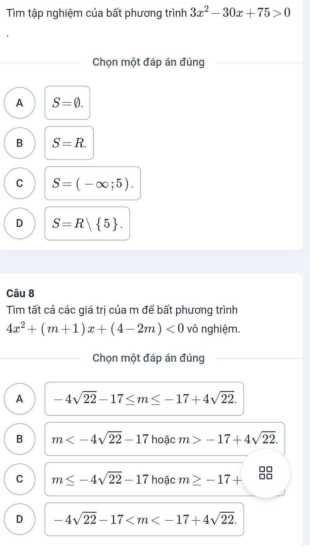 Tìm tập nghiệm của bất phương trình 3x^2-30x+75>0
Chọn một đáp án đúng
A S=varnothing.
B S=R.
C S=(-∈fty ;5).
D S=R| 5. 
Câu 8
Tìm tất cả các giá trị của m để bất phương trình
4x^2+(m+1)x+(4-2m)<0</tex> vô nghiệm.
Chọn một đáp án đúng
A -4sqrt(22)-17≤ m≤ -17+4sqrt(22).
B m hoặc m>-17+4sqrt(22). 
□□
C m≤ -4sqrt(22)-17 hoặc m≥ -17+ □□
D -4sqrt(22)-17 .