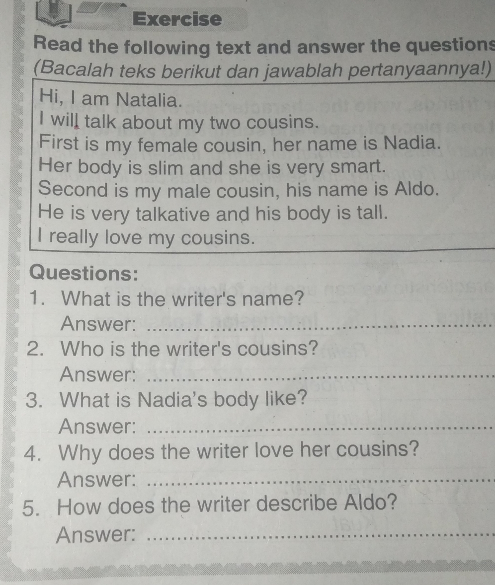 Exercise 
Read the following text and answer the questions 
(Bacalah teks berikut dan jawablah pertanyaannya!) 
Hi, I am Natalia. 
I will talk about my two cousins. 
First is my female cousin, her name is Nadia. 
Her body is slim and she is very smart. 
Second is my male cousin, his name is Aldo. 
He is very talkative and his body is tall. 
I really love my cousins. 
Questions: 
1. What is the writer's name? 
Answer:_ 
2. Who is the writer's cousins? 
Answer:_ 
3. What is Nadia's body like? 
Answer:_ 
4. Why does the writer love her cousins? 
Answer:_ 
5. How does the writer describe Aldo? 
Answer:_