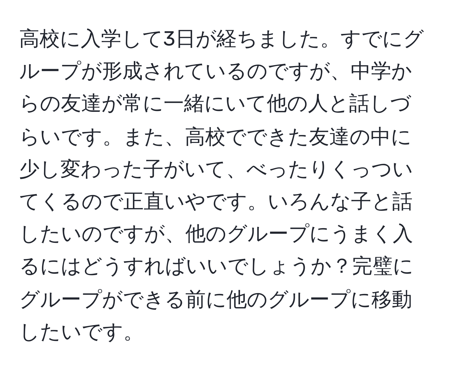 高校に入学して3日が経ちました。すでにグループが形成されているのですが、中学からの友達が常に一緒にいて他の人と話しづらいです。また、高校でできた友達の中に少し変わった子がいて、べったりくっついてくるので正直いやです。いろんな子と話したいのですが、他のグループにうまく入るにはどうすればいいでしょうか？完璧にグループができる前に他のグループに移動したいです。