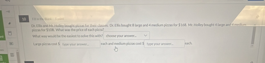 Fill in the Blank 1 poin!
Dr. Ellis and Mr. Holley bought pizzas for their classes. Dr. Ellis bought 8 large and 4 medium pizzas for $168. Mr. Holley bought 4 large and 4 merfium
pizzas for $108. What was the price of each pizza?
What way would be the easiest to solve this with? choose your answer...
Large pizzas cost $ type your answer... each and medium pizzas cost $ type your answer... each.