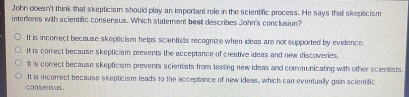 John doesn't think that skepticism should play an important role in the scientific process. He says that skepticism
interferes with scientific consensus. Which statement best describes John's conclusion?
It is incorrect because skepticism helps scientists recognize when ideas are not supported by evidence.
It is correct because skepticism prevents the acceptance of creative ideas and new discoveries.
It is correct because skepticism prevents scientists from testing new ideas and communicating with other scientists.
It is incorrect because skepticism leads to the acceptance of new ideas, which can eventually gain scientific
consensus.