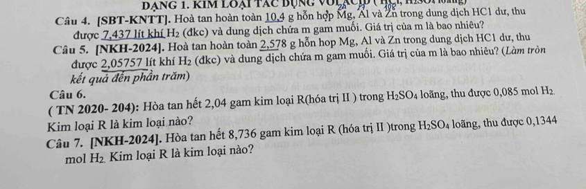 Đạng 1. Kim loại tác bụng với, 
Câu 4. [SBT-KNTT]. Hoà tan hoàn toàn 10,4 g hỗn hợp Mg, Ấl và ∠ I trong dung dịch HC1 dư, thu 
được 7,437 lít khí H_2 (đkc) và dung dịch chứa m gam muối. Giá trị của m là bao nhiêu? 
Câu 5. [NKH-2024]. Hoà tan hoàn toàn 2,578 g hỗn hop Mg, Al và Zn trong dung dịch HC1 dư, thu 
được 2,05757 lít khí H_2 (dkc) và dung dịch chứa m gam muối. Giá trị của m là bao nhiêu? (Làm tròn 
kết quả đến phần trăm) 
Câu 6. 
( TN 2020- 204): Hòa tan hết 2,04 gam kim loại R(hóa trị II ) trong H_2SO_4 loãng, thu được 0,085 mol H_2.
Kim loại R là kim loại nào? 
Câu 7. [NKH-2024]. Hòa tan hết 8,736 gam kim loại R (hóa trị II )trong H_2SO_4 long, thu được 0,1344
mol H_2. Kim loại R là kim loại nào?