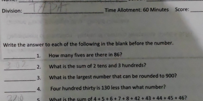 Division: _Time Allotment: 60 Minutes Score:_ 
Write the answer to each of the following in the blank before the number. 
_ 
1. How many fives are there in 86? 
_ 
2. What is the sum of 2 tens and 3 hundreds? 
_ 
3. What is the largest number that can be rounded to 900? 
_ 
4. Four hundred thirty is 130 less than what number? 
5 What is the sum of 4+5+6+7+8+42+43+44+45+46 ?