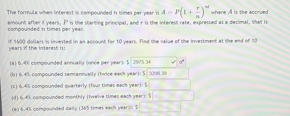 The formula when interest is compounded n times per year is A=P(1+ r/n )^nt where A is the accrued
amount after t years, P is the starting principal, and r is the interest rate, expressed as a decimal, that is
compounded n times per year.
If 1600 dollars is invested in an account for 10 years. Find the value of the investment at the end of 10
years if the interest is:
(a) 6.4% compounded annually (once per year): $ 2975.34 sigma°
(b) 6.4% compounded semiannually (twice each year): $ 3206.39
(c) 6.4% compounded quarterly (four times each year): S □
(d) 6.4% compounded monthly (twelve times each year): $□
(e) 6.4% compounded daily (365 times each year)): 5 □