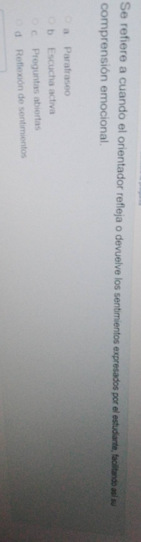 Se refiere a cuando el orientador refleja o devuelve los sentimientos expresados por el estudiante, facilitando así su
comprensión emocional.
a Parafraseo
b Escucha activa
c. Preguntas abiertas
d Reflexión de sentimientos