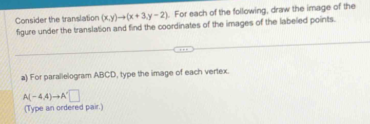 Consider the translation (x,y)to (x+3,y-2). For each of the following, draw the image of the 
figure under the translation and find the coordinates of the images of the labeled points. 
a) For parallelogram ABCD, type the image of each vertex.
A(-4,4)to A'□
(Type an ordered pair.)