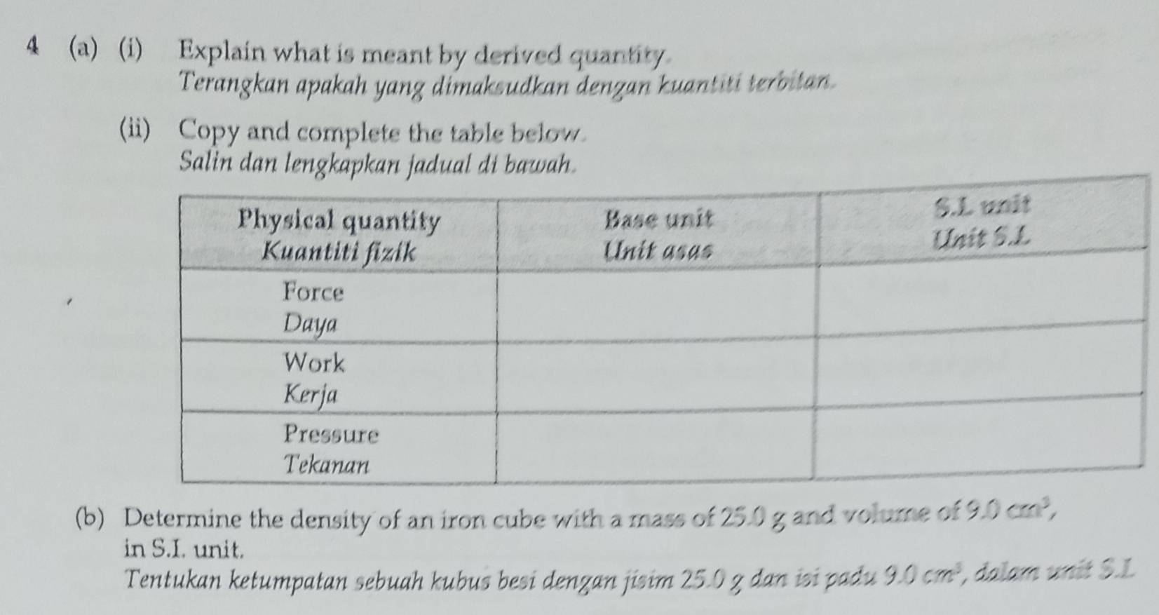 4 (a) (i) Explain what is meant by derived quantity. 
Terangkan apakah yang dimaksudkan dengan kuantiti terbitan. 
(ii) Copy and complete the table below. 
Salin dan lengkapkan jadual di bawah. 
(b) Determine the density of an iron cube with a mass of 25.0 g and volume of 9.0cm^3, 
in S.I. unit. 
Tentukan ketumpatan sebuah kubus besi denzan jisim 25.0 z dan isi padu 9.0cm^3, , dalam unit S. L.