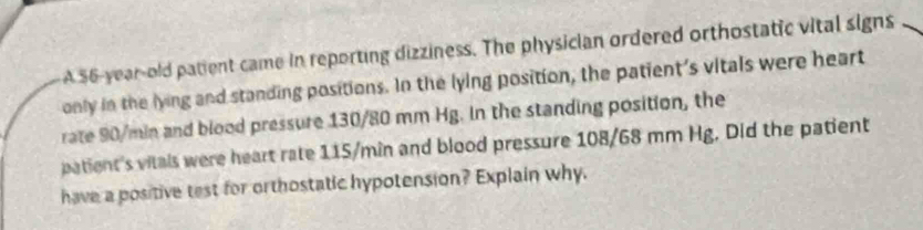 A 56-year-old patient came in reporting dizziness. The physician ordered orthostatic vital signs 
only in the lying and standing positions. In the lying position, the patient's vitals were heart 
rate 90/min and blood pressure 130/80 mm Hg. In the standing position, the 
patient's vitals were heart rate 115/min and blood pressure 108/68 mm Hg. Did the patient 
have a positive test for orthostatic hypotension? Explain why.