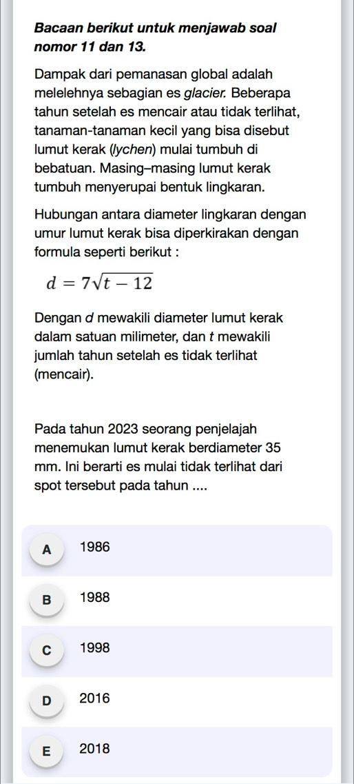 Bacaan berikut untuk menjawab soal
nomor 11 dan 13.
Dampak dari pemanasan global adalah
melelehnya sebagian es glacier. Beberapa
tahun setelah es mencair atau tidak terlihat,
tanaman-tanaman kecil yang bisa disebut
lumut kerak (/ychen) mulai tumbuh di
bebatuan. Masing--masing lumut kerak
tumbuh menyerupai bentuk lingkaran.
Hubungan antara diameter lingkaran dengan
umur lumut kerak bisa diperkirakan dengan
formula seperti berikut :
d=7sqrt(t-12)
Dengan d mewakili diameter lumut kerak
dalam satuan milimeter, dan t mewakili
jumlah tahun setelah es tidak terlihat
(mencair).
Pada tahun 2023 seorang penjelajah
menemukan lumut kerak berdiameter 35
mm. Ini berarti es mulai tidak terlihat dari
spot tersebut pada tahun ....
A 1986
B 1988
c 1998
D 2016
E 2018