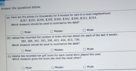 Answer the questions below.
(a) Here are the prices (in thousands) for 9 houses for sale in a local neighborhood:
$287, $295, $296, $298, $300, $302, $309, $312, $314.
Which measure should be used to summarize the data?
Mean Median Mode
(b) Latoya has recorded the number of miles she has driven for each of the last 9 weeks :
380, 388, 392, 395, 398, 403, 404, 413, 730.
Which measure should be used to summarize the data?
Mean Median Mode
(c) Keisha has recorded her golf score for each round she's played this year.
Which measure gives the score she shot the most often?
Mean Median Mode