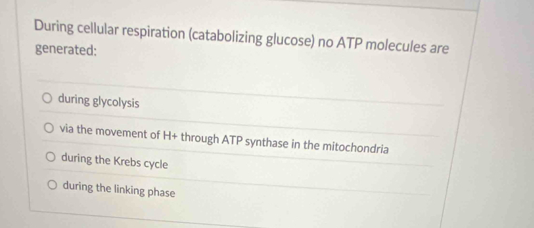 During cellular respiration (catabolizing glucose) no ATP molecules are
generated:
during glycolysis
via the movement of H + through ATP synthase in the mitochondria
during the Krebs cycle
during the linking phase